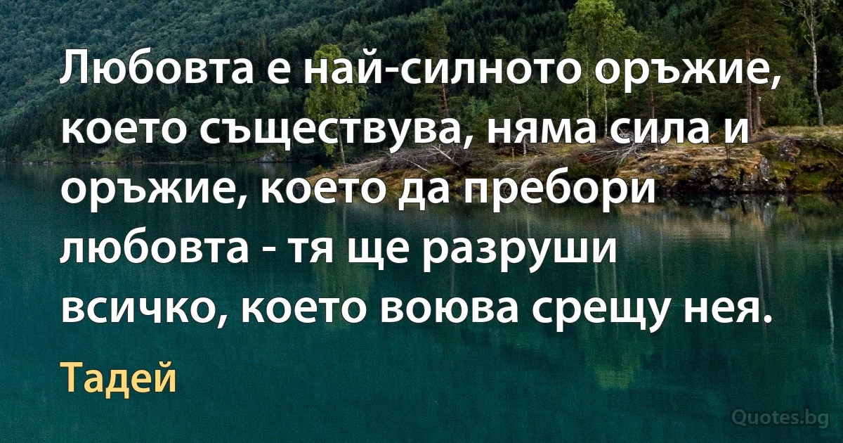 Любовта е най-силното оръжие, което съществува, няма сила и оръжие, което да пребори любовта - тя ще разруши всичко, което воюва срещу нея. (Тадей)