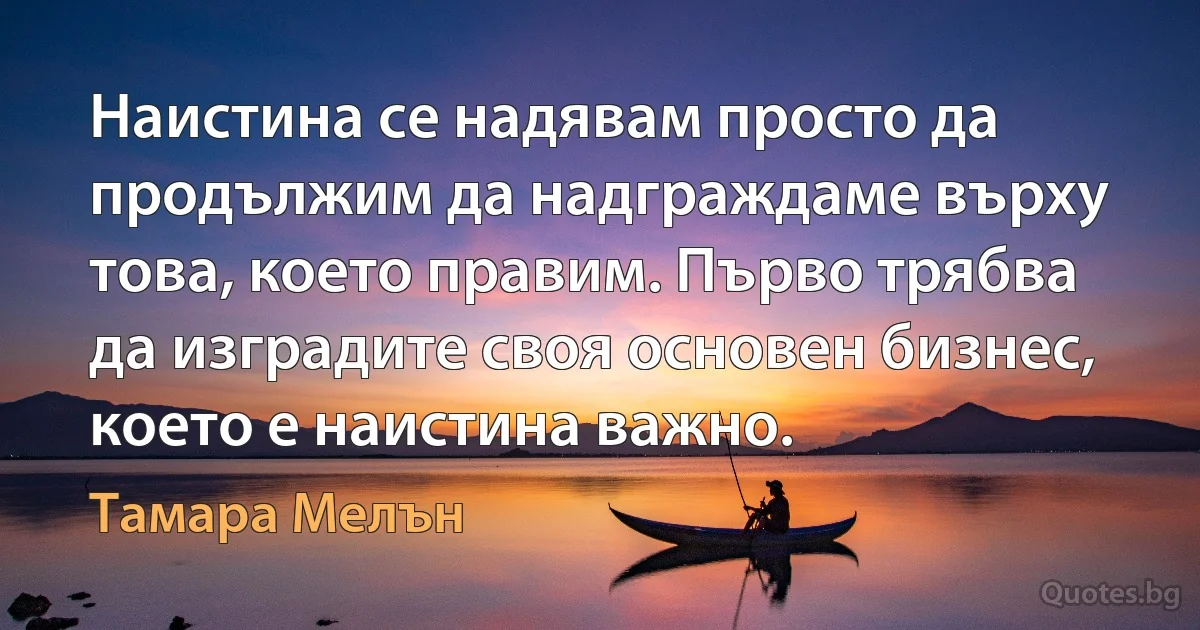 Наистина се надявам просто да продължим да надграждаме върху това, което правим. Първо трябва да изградите своя основен бизнес, което е наистина важно. (Тамара Мелън)