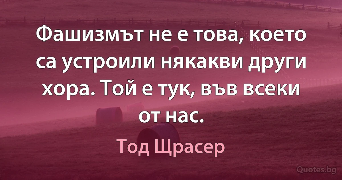 Фашизмът не е това, което са устроили някакви други хора. Той е тук, във всеки от нас. (Тод Щрасер)