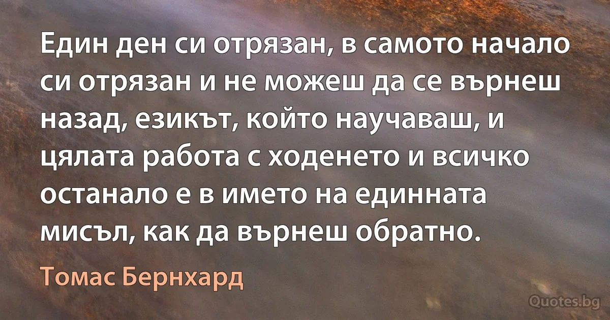 Един ден си отрязан, в самото начало си отрязан и не можеш да се върнеш назад, езикът, който научаваш, и цялата работа с ходенето и всичко останало е в името на единната мисъл, как да върнеш обратно. (Томас Бернхард)