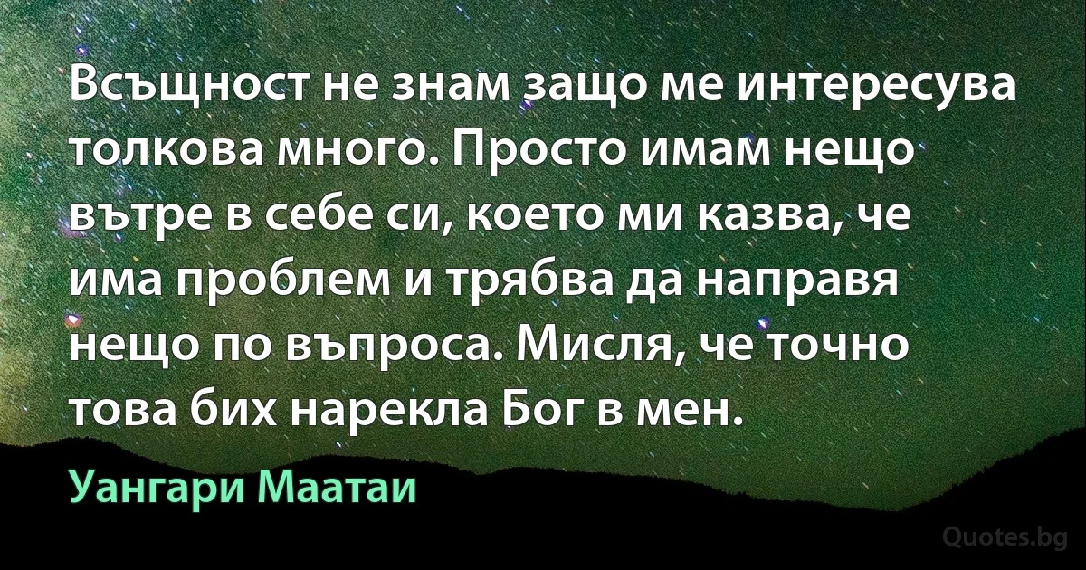 Всъщност не знам защо ме интересува толкова много. Просто имам нещо вътре в себе си, което ми казва, че има проблем и трябва да направя нещо по въпроса. Мисля, че точно това бих нарекла Бог в мен. (Уангари Маатаи)