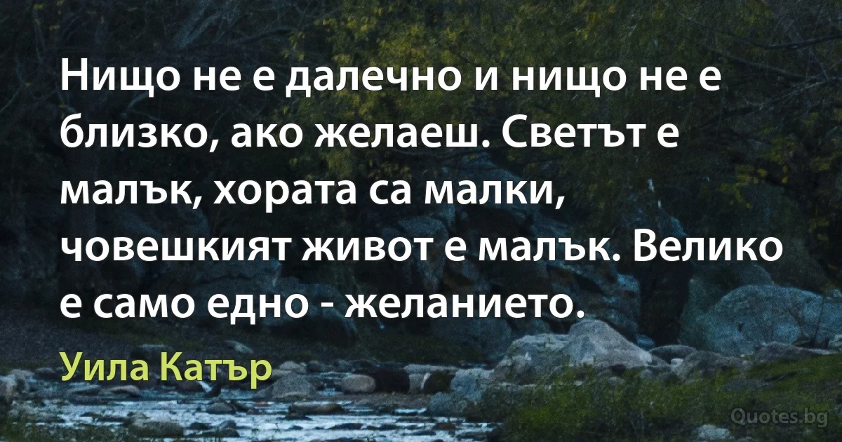 Нищо не е далечно и нищо не е близко, ако желаеш. Светът е малък, хората са малки, човешкият живот е малък. Велико е само едно - желанието. (Уила Катър)