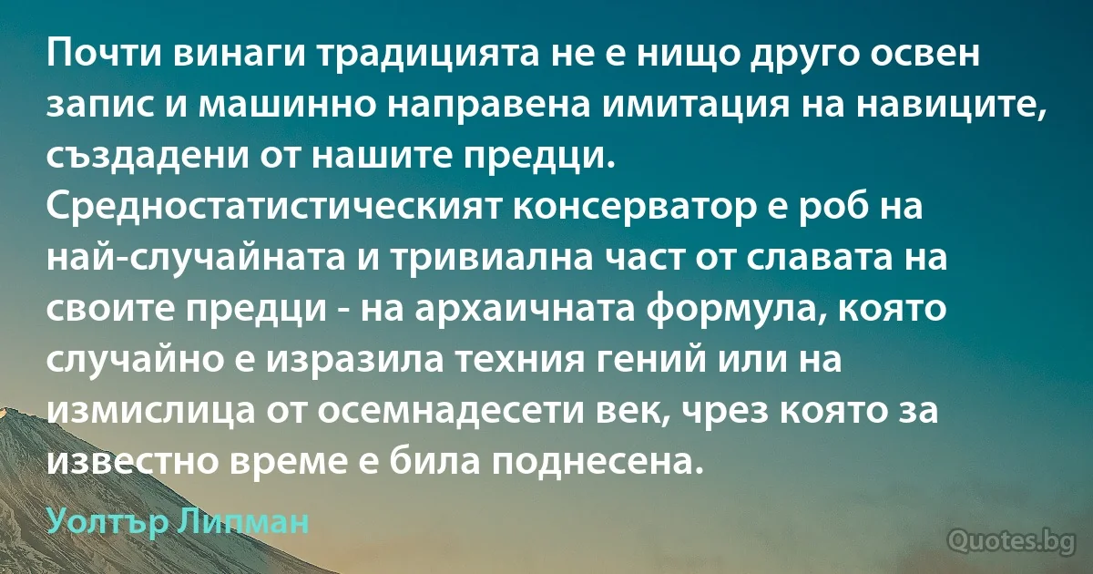 Почти винаги традицията не е нищо друго освен запис и машинно направена имитация на навиците, създадени от нашите предци. Средностатистическият консерватор е роб на най-случайната и тривиална част от славата на своите предци - на архаичната формула, която случайно е изразила техния гений или на измислица от осемнадесети век, чрез която за известно време е била поднесена. (Уолтър Липман)