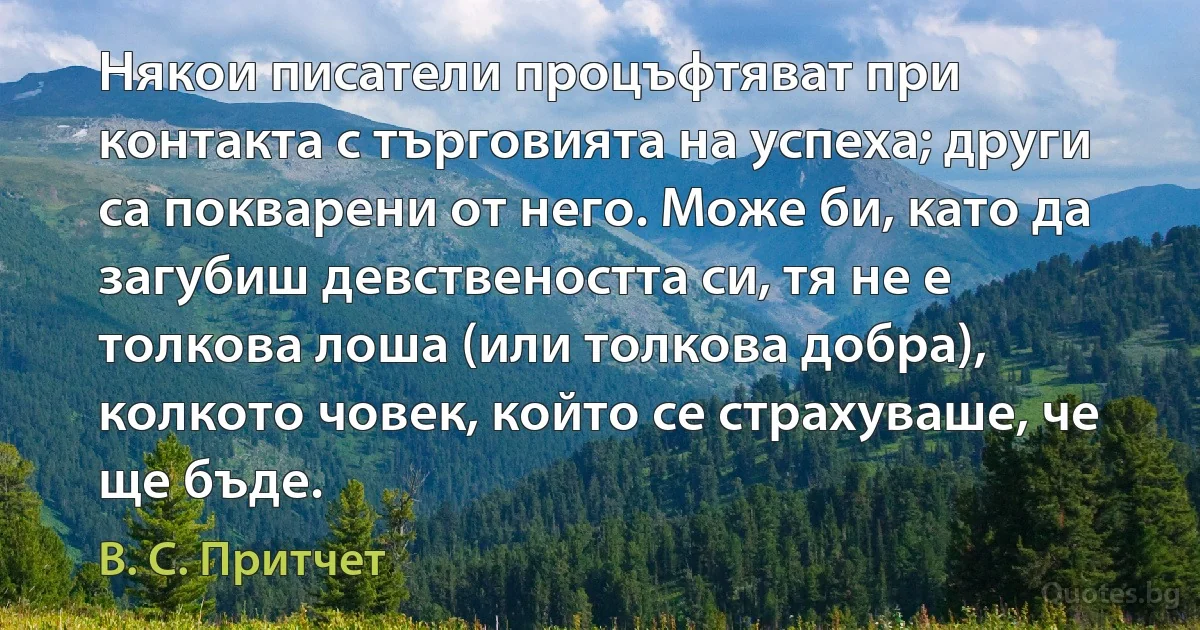 Някои писатели процъфтяват при контакта с търговията на успеха; други са покварени от него. Може би, като да загубиш девствеността си, тя не е толкова лоша (или толкова добра), колкото човек, който се страхуваше, че ще бъде. (В. С. Притчет)