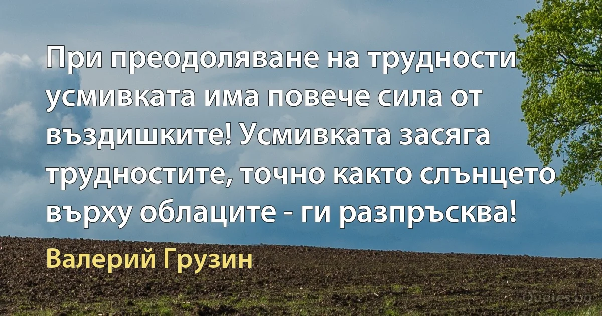 При преодоляване на трудности усмивката има повече сила от въздишките! Усмивката засяга трудностите, точно както слънцето върху облаците - ги разпръсква! (Валерий Грузин)