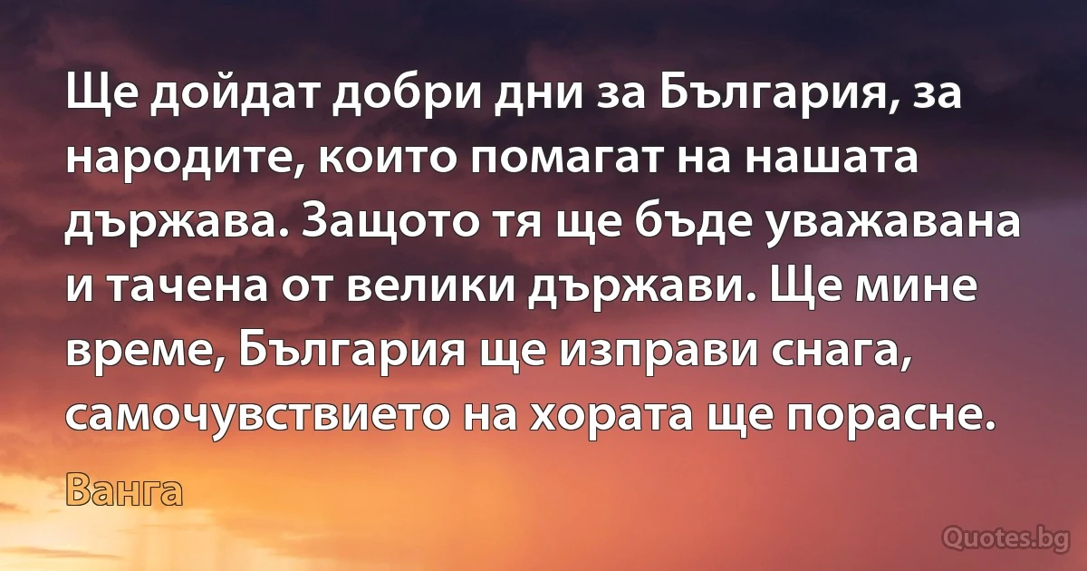 Ще дойдат добри дни за България, за народите, които помагат на нашата държава. Защото тя ще бъде уважавана и тачена от велики държави. Ще мине време, България ще изправи снага, самочувствието на хората ще порасне. (Ванга)