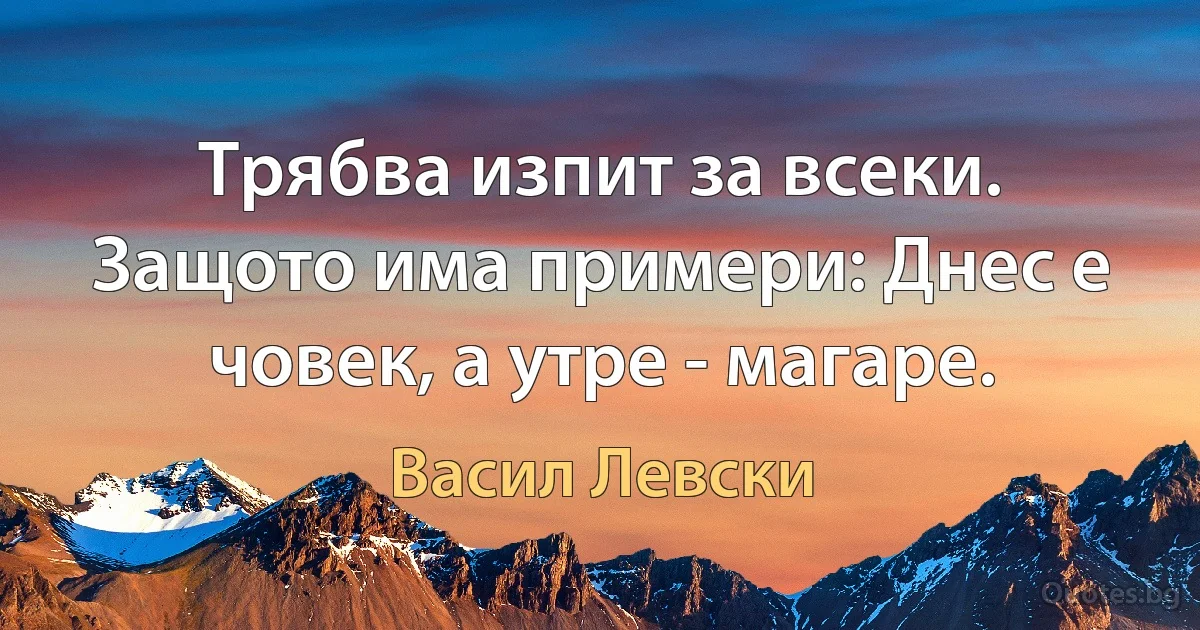 Трябва изпит за всеки. Защото има примери: Днес е човек, а утре - магаре. (Васил Левски)