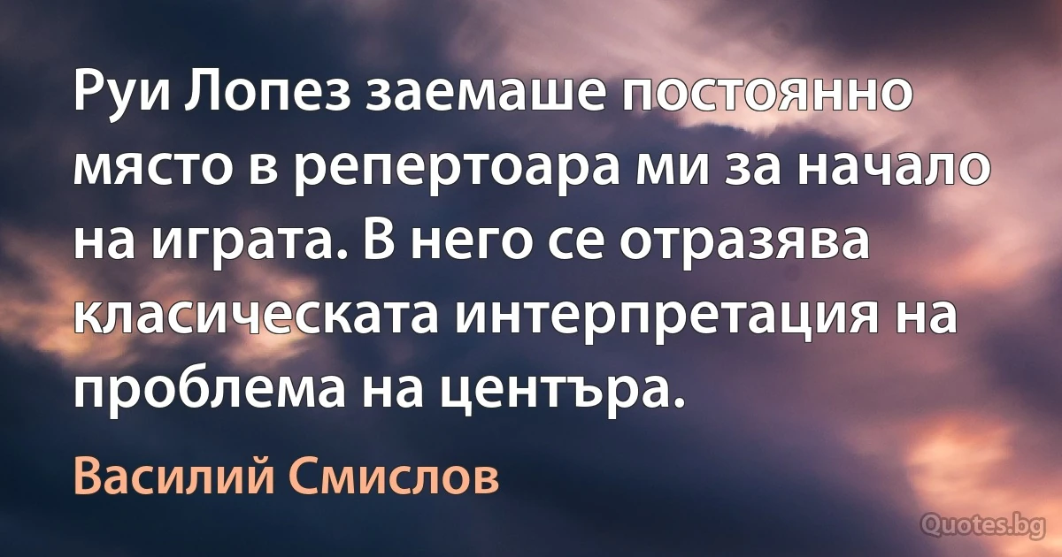 Руи Лопез заемаше постоянно място в репертоара ми за начало на играта. В него се отразява класическата интерпретация на проблема на центъра. (Василий Смислов)