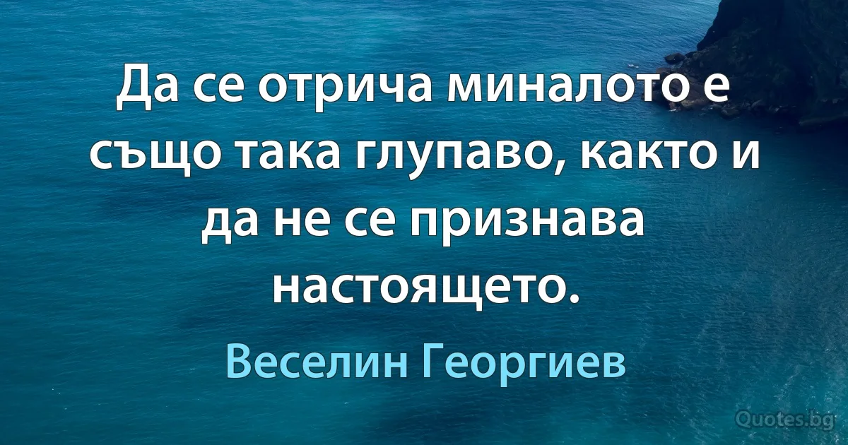 Да се отрича миналото е също така глупаво, както и да не се признава настоящето. (Веселин Георгиев)