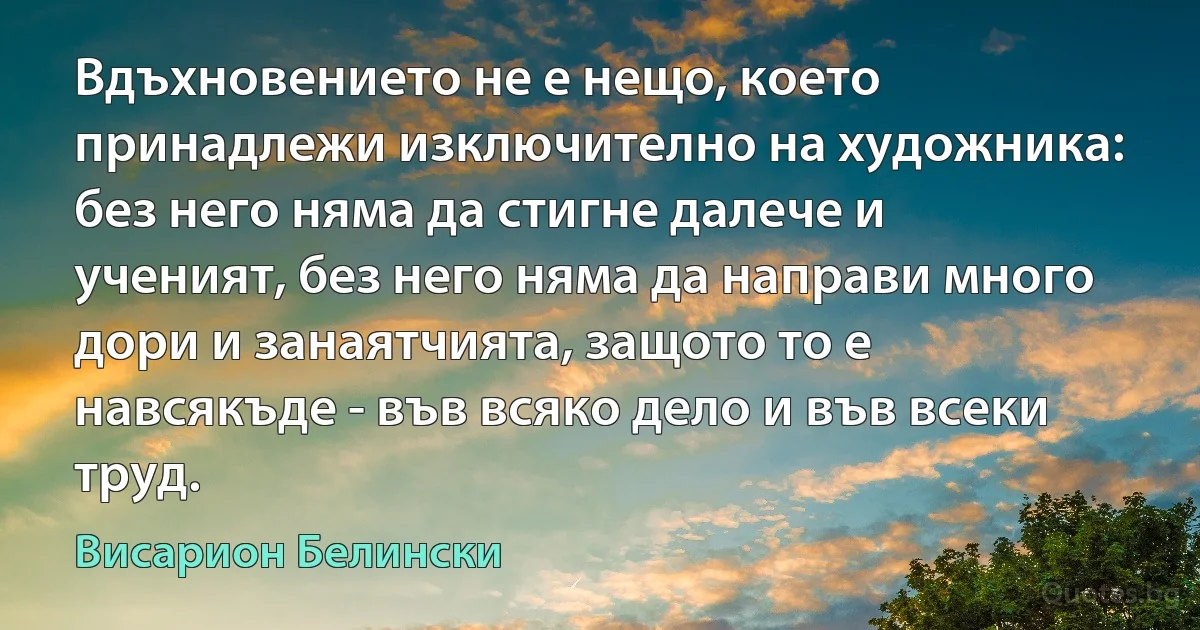 Вдъхновението не е нещо, което принадлежи изключително на художника: без него няма да стигне далече и ученият, без него няма да направи много дори и занаятчията, защото то е навсякъде - във всяко дело и във всеки труд. (Висарион Белински)