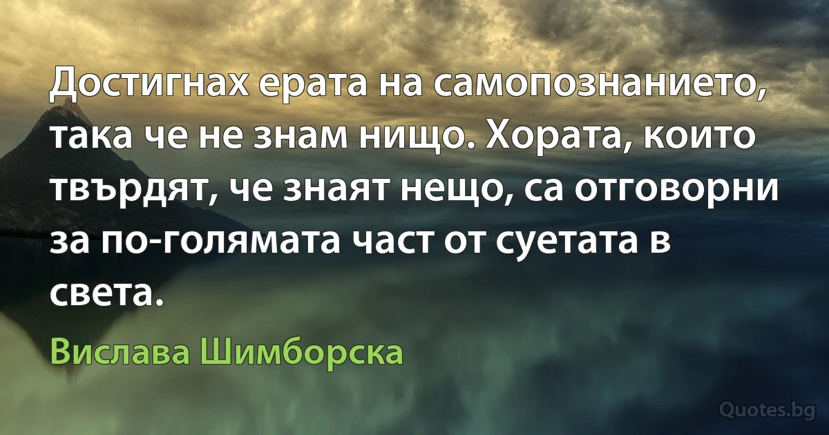 Достигнах ерата на самопознанието, така че не знам нищо. Хората, които твърдят, че знаят нещо, са отговорни за по-голямата част от суетата в света. (Вислава Шимборска)