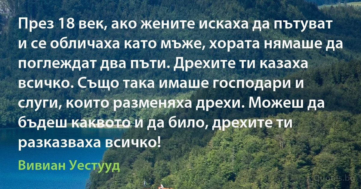 През 18 век, ако жените искаха да пътуват и се обличаха като мъже, хората нямаше да поглеждат два пъти. Дрехите ти казаха всичко. Също така имаше господари и слуги, които разменяха дрехи. Можеш да бъдеш каквото и да било, дрехите ти разказваха всичко! (Вивиан Уестууд)