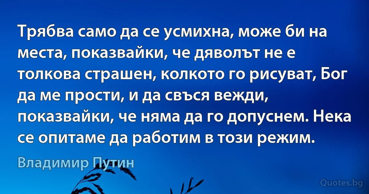 Трябва само да се усмихна, може би на места, показвайки, че дяволът не е толкова страшен, колкото го рисуват, Бог да ме прости, и да свъся вежди, показвайки, че няма да го допуснем. Нека се опитаме да работим в този режим. (Владимир Путин)