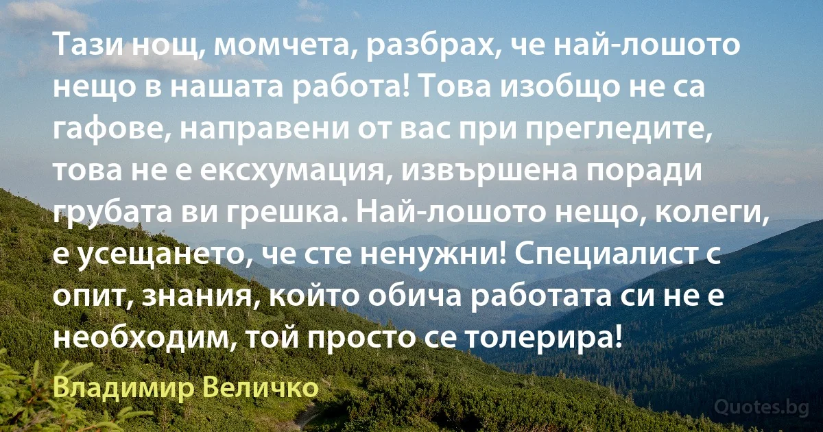 Тази нощ, момчета, разбрах, че най-лошото нещо в нашата работа! Това изобщо не са гафове, направени от вас при прегледите, това не е ексхумация, извършена поради грубата ви грешка. Най-лошото нещо, колеги, е усещането, че сте ненужни! Специалист с опит, знания, който обича работата си не е необходим, той просто се толерира! (Владимир Величко)