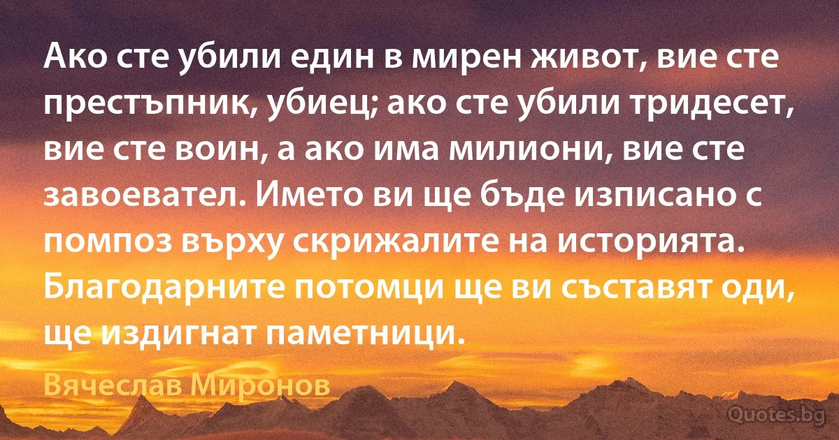 Ако сте убили един в мирен живот, вие сте престъпник, убиец; ако сте убили тридесет, вие сте воин, а ако има милиони, вие сте завоевател. Името ви ще бъде изписано с помпоз върху скрижалите на историята. Благодарните потомци ще ви съставят оди, ще издигнат паметници. (Вячеслав Миронов)