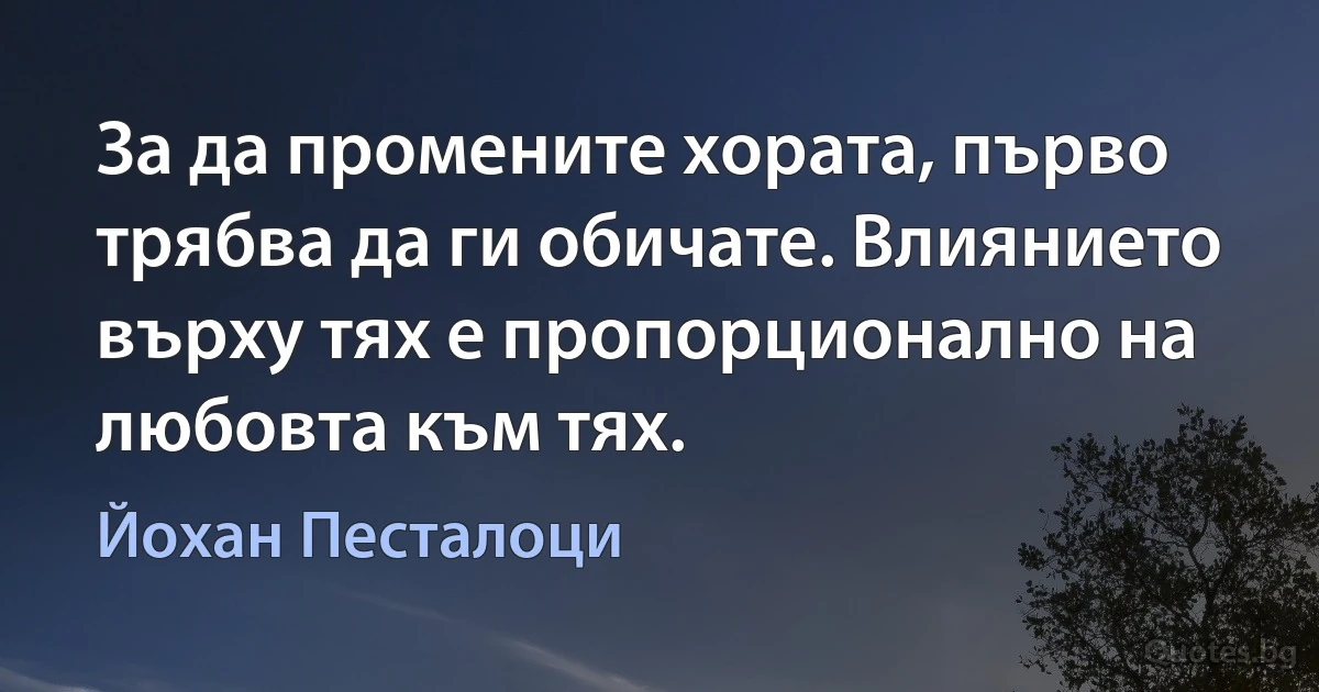 За да промените хората, първо трябва да ги обичате. Влиянието върху тях е пропорционално на любовта към тях. (Йохан Песталоци)