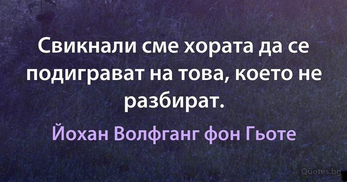 Свикнали сме хората да се подиграват на това, което не разбират. (Йохан Волфганг фон Гьоте)