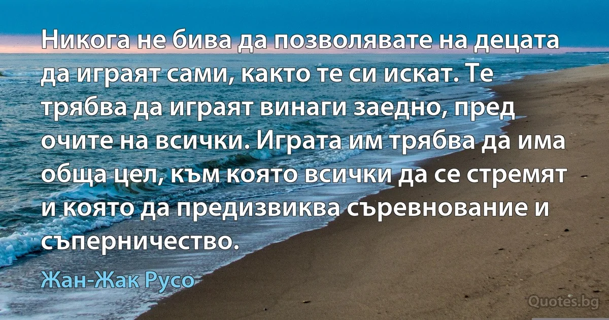 Никога не бива да позволявате на децата да играят сами, както те си искат. Те трябва да играят винаги заедно, пред очите на всички. Играта им трябва да има обща цел, към която всички да се стремят и която да предизвиква съревнование и съперничество. (Жан-Жак Русо)