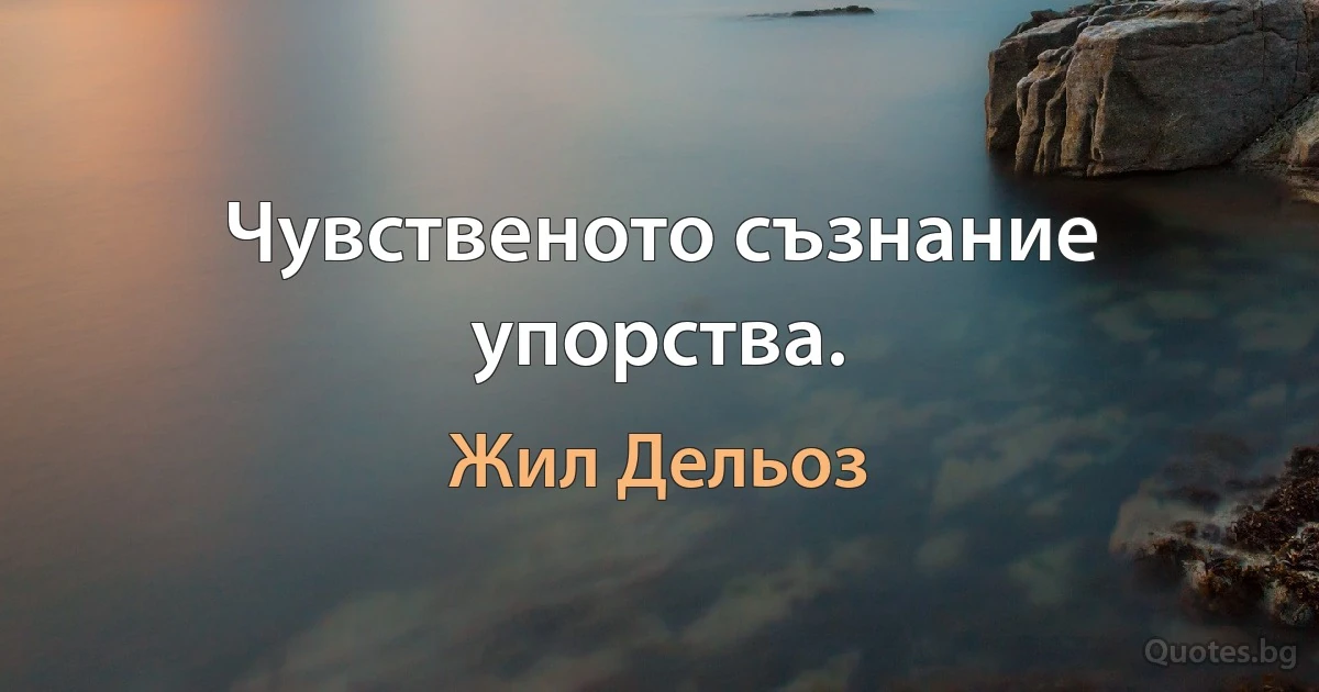 Чувственото съзнание упорства. (Жил Дельоз)