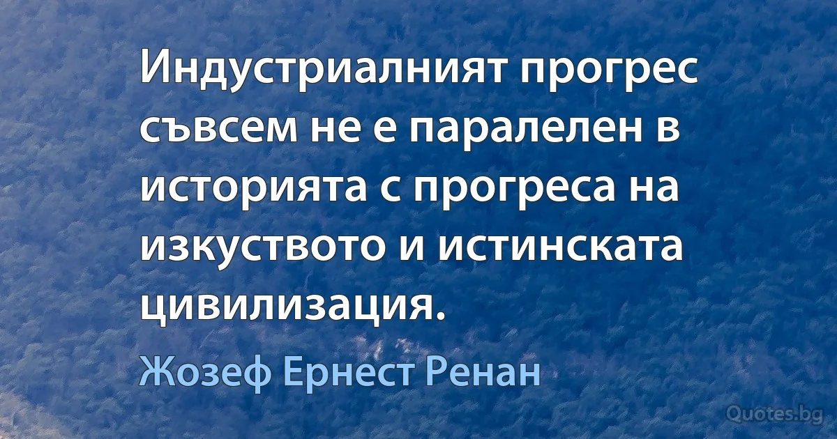 Индустриалният прогрес съвсем не е паралелен в историята с прогреса на изкуството и истинската цивилизация. (Жозеф Ернест Ренан)