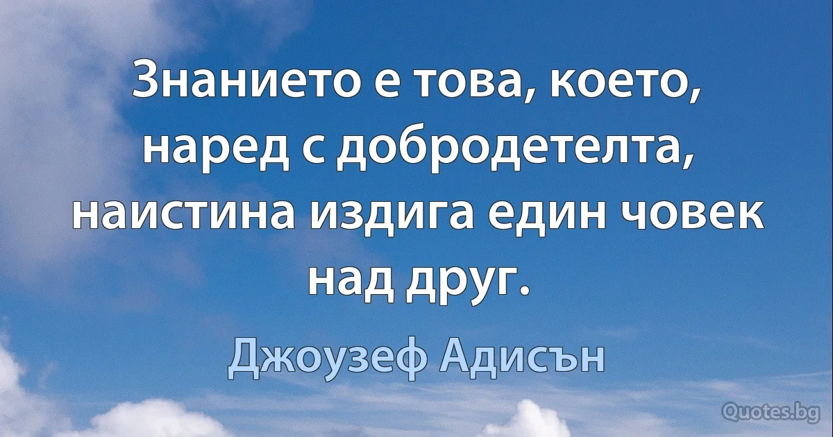 Знанието е това, което, наред с добродетелта, наистина издига един човек над друг. (Джоузеф Адисън)