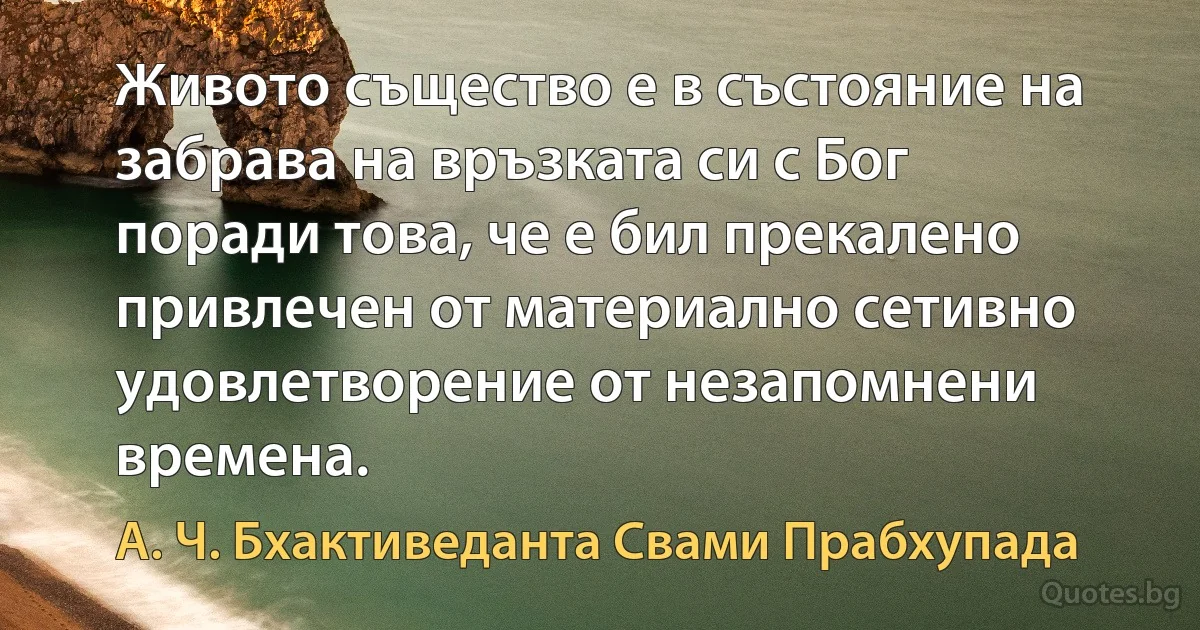 Живото същество е в състояние на забрава на връзката си с Бог поради това, че е бил прекалено привлечен от материално сетивно удовлетворение от незапомнени времена. (А. Ч. Бхактиведанта Свами Прабхупада)