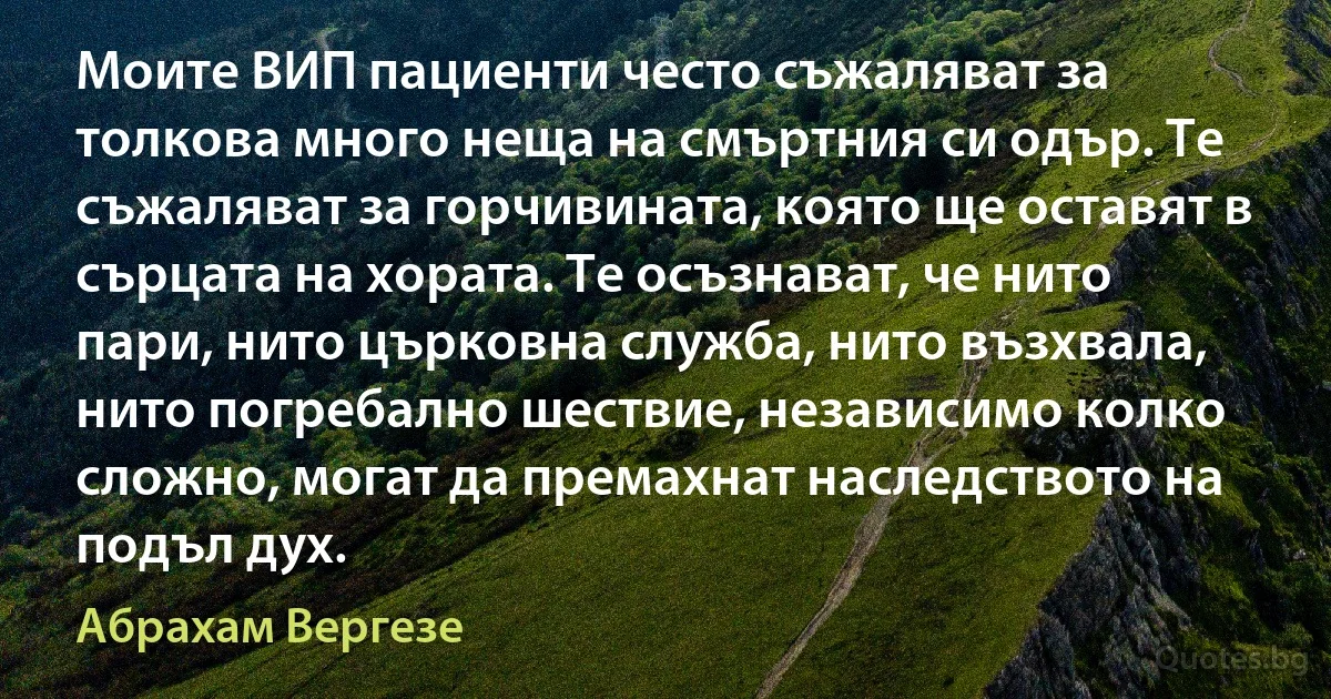 Моите ВИП пациенти често съжаляват за толкова много неща на смъртния си одър. Те съжаляват за горчивината, която ще оставят в сърцата на хората. Те осъзнават, че нито пари, нито църковна служба, нито възхвала, нито погребално шествие, независимо колко сложно, могат да премахнат наследството на подъл дух. (Абрахам Вергезе)