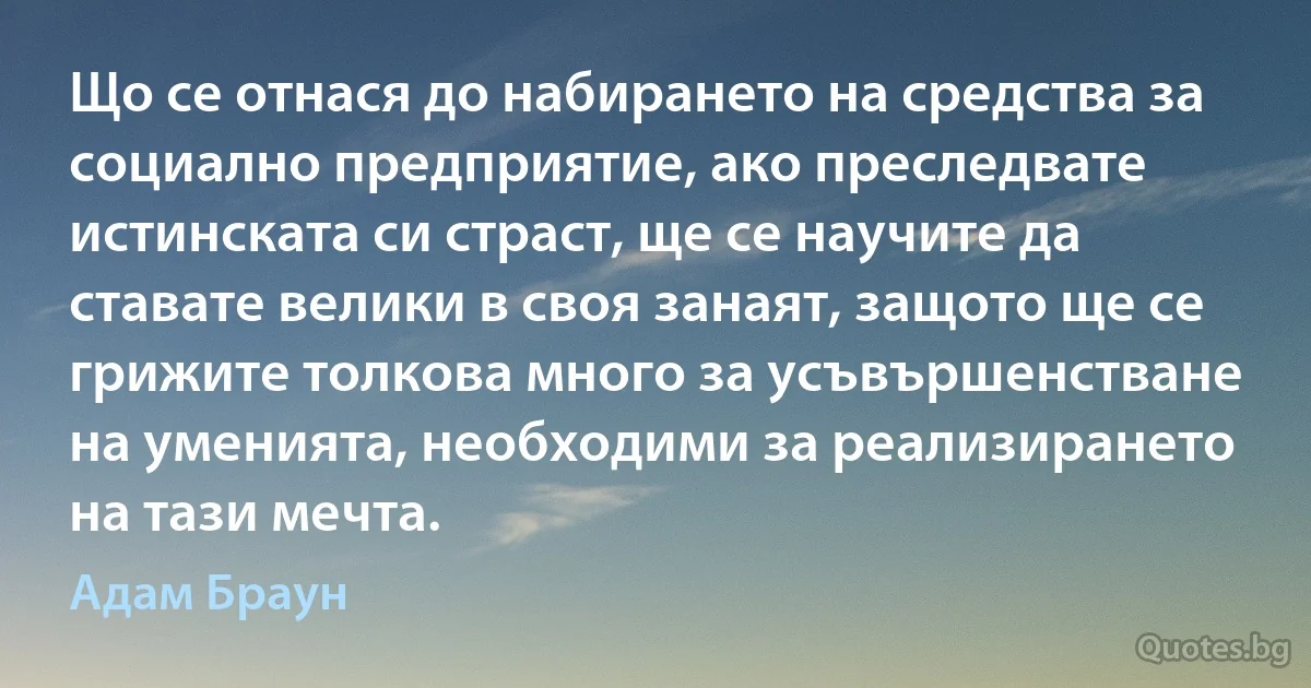 Що се отнася до набирането на средства за социално предприятие, ако преследвате истинската си страст, ще се научите да ставате велики в своя занаят, защото ще се грижите толкова много за усъвършенстване на уменията, необходими за реализирането на тази мечта. (Адам Браун)