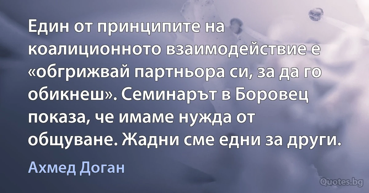 Един от принципите на коалиционното взаимодействие е «обгрижвай партньора си, за да го обикнеш». Семинарът в Боровец показа, че имаме нужда от общуване. Жадни сме едни за други. (Ахмед Доган)