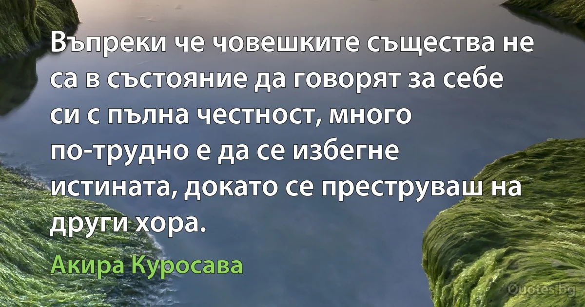 Въпреки че човешките същества не са в състояние да говорят за себе си с пълна честност, много по-трудно е да се избегне истината, докато се преструваш на други хора. (Акира Куросава)