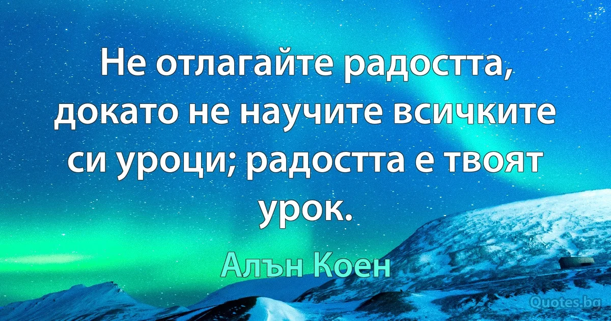 Не отлагайте радостта, докато не научите всичките си уроци; радостта е твоят урок. (Алън Коен)