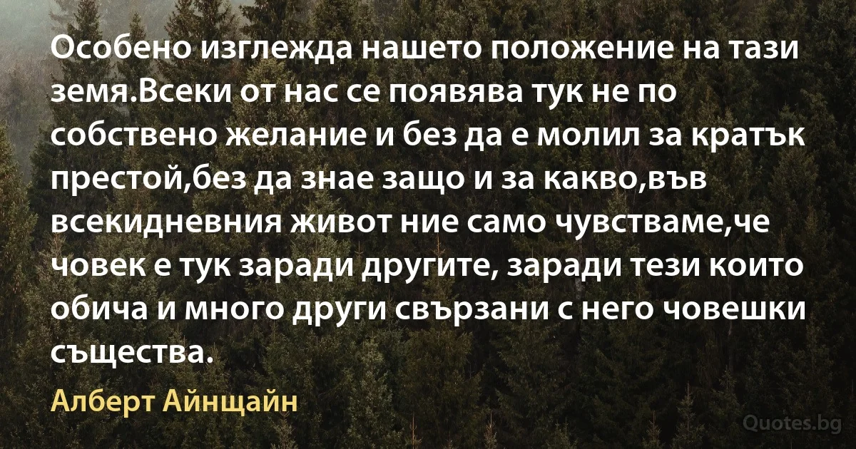 Особено изглежда нашето положение на тази земя.Всеки от нас се появява тук не по собствено желание и без да е молил за кратък престой,без да знае защо и за какво,във всекидневния живот ние само чувстваме,че човек е тук заради другите, заради тези които обича и много други свързани с него човешки същества. (Алберт Айнщайн)