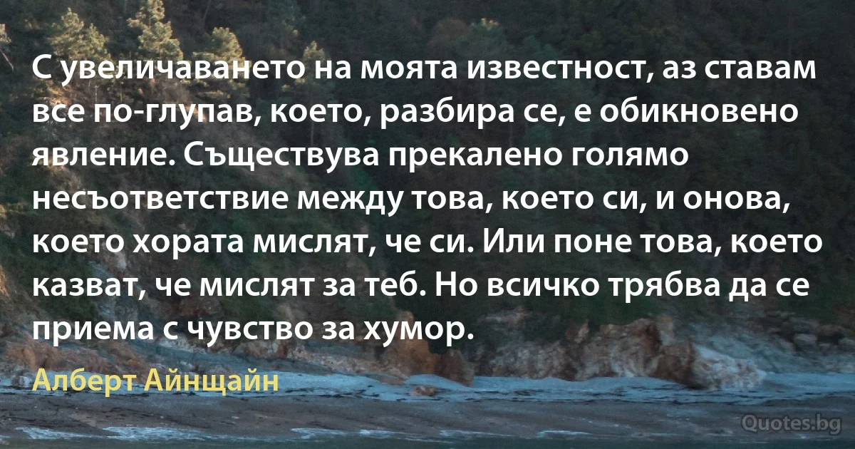 С увеличаването на моята известност, аз ставам все по-глупав, което, разбира се, е обикновено явление. Съществува прекалено голямо несъответствие между това, което си, и онова, което хората мислят, че си. Или поне това, което казват, че мислят за теб. Но всичко трябва да се приема с чувство за хумор. (Алберт Айнщайн)