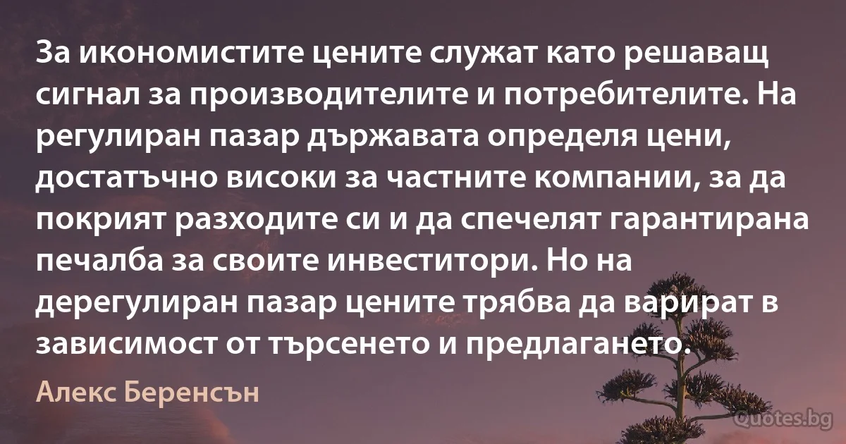 За икономистите цените служат като решаващ сигнал за производителите и потребителите. На регулиран пазар държавата определя цени, достатъчно високи за частните компании, за да покрият разходите си и да спечелят гарантирана печалба за своите инвеститори. Но на дерегулиран пазар цените трябва да варират в зависимост от търсенето и предлагането. (Алекс Беренсън)