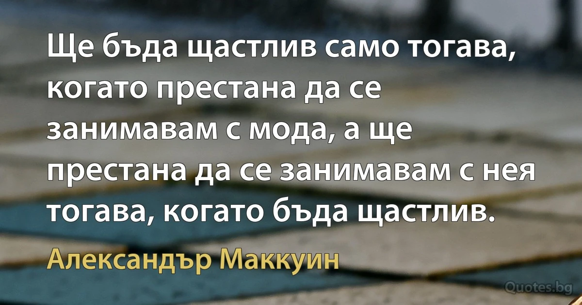 Ще бъда щастлив само тогава, когато престана да се занимавам с мода, а ще престана да се занимавам с нея тогава, когато бъда щастлив. (Александър Маккуин)