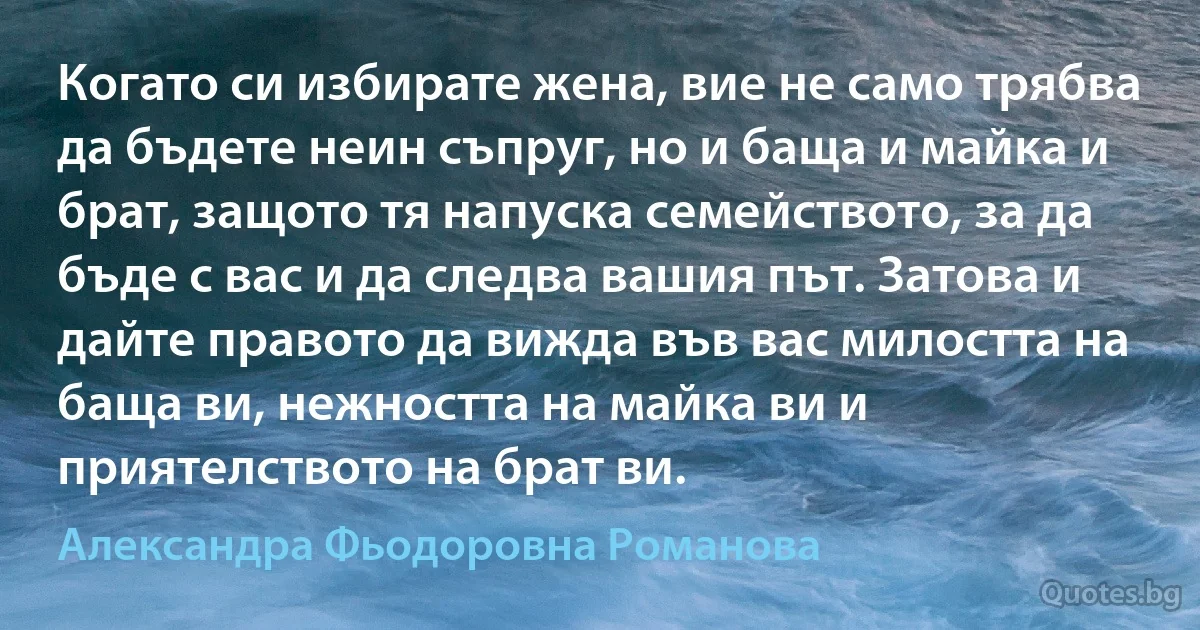 Когато си избирате жена, вие не само трябва да бъдете неин съпруг, но и баща и майка и брат, защото тя напуска семейството, за да бъде с вас и да следва вашия път. Затова и дайте правото да вижда във вас милостта на баща ви, нежността на майка ви и приятелството на брат ви. (Александра Фьодоровна Романова)