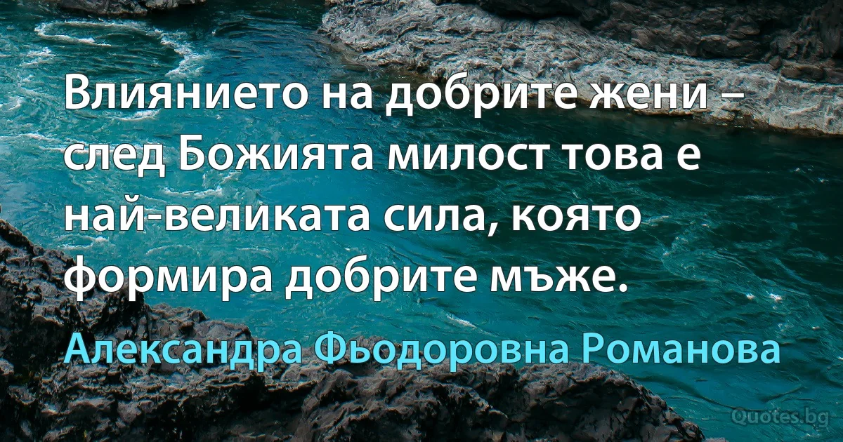 Влиянието на добрите жени – след Божията милост това е най-великата сила, която формира добрите мъже. (Александра Фьодоровна Романова)