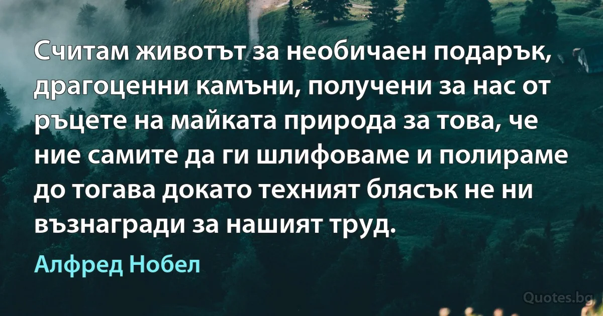 Считам животът за необичаен подарък, драгоценни камъни, получени за нас от ръцете на майката природа за това, че ние самите да ги шлифоваме и полираме до тогава докато техният блясък не ни възнагради за нашият труд. (Алфред Нобел)