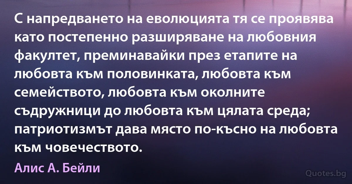 С напредването на еволюцията тя се проявява като постепенно разширяване на любовния факултет, преминавайки през етапите на любовта към половинката, любовта към семейството, любовта към околните съдружници до любовта към цялата среда; патриотизмът дава място по-късно на любовта към човечеството. (Алис А. Бейли)