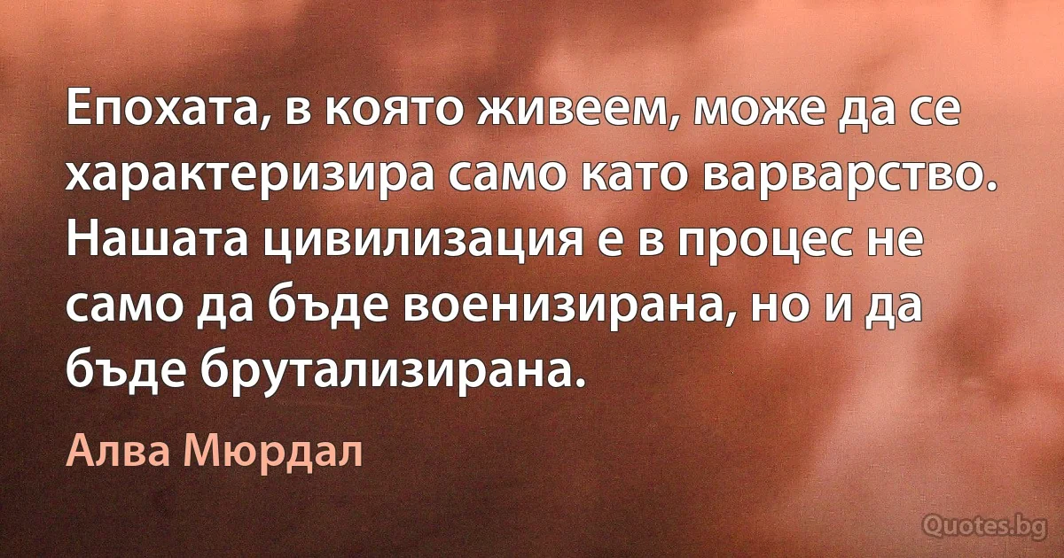 Епохата, в която живеем, може да се характеризира само като варварство. Нашата цивилизация е в процес не само да бъде военизирана, но и да бъде брутализирана. (Алва Мюрдал)