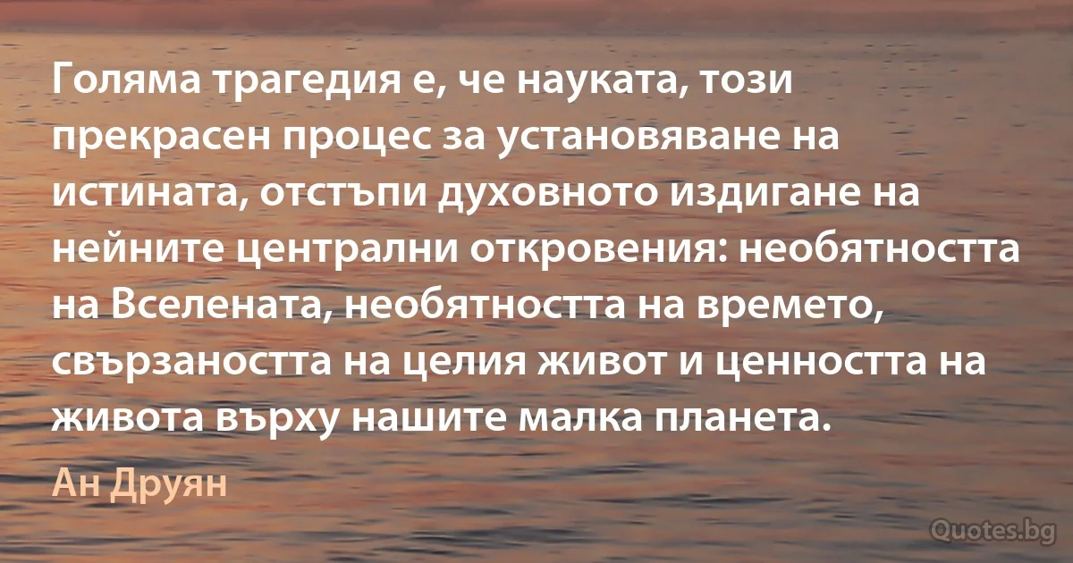 Голяма трагедия е, че науката, този прекрасен процес за установяване на истината, отстъпи духовното издигане на нейните централни откровения: необятността на Вселената, необятността на времето, свързаността на целия живот и ценността на живота върху нашите малка планета. (Ан Друян)