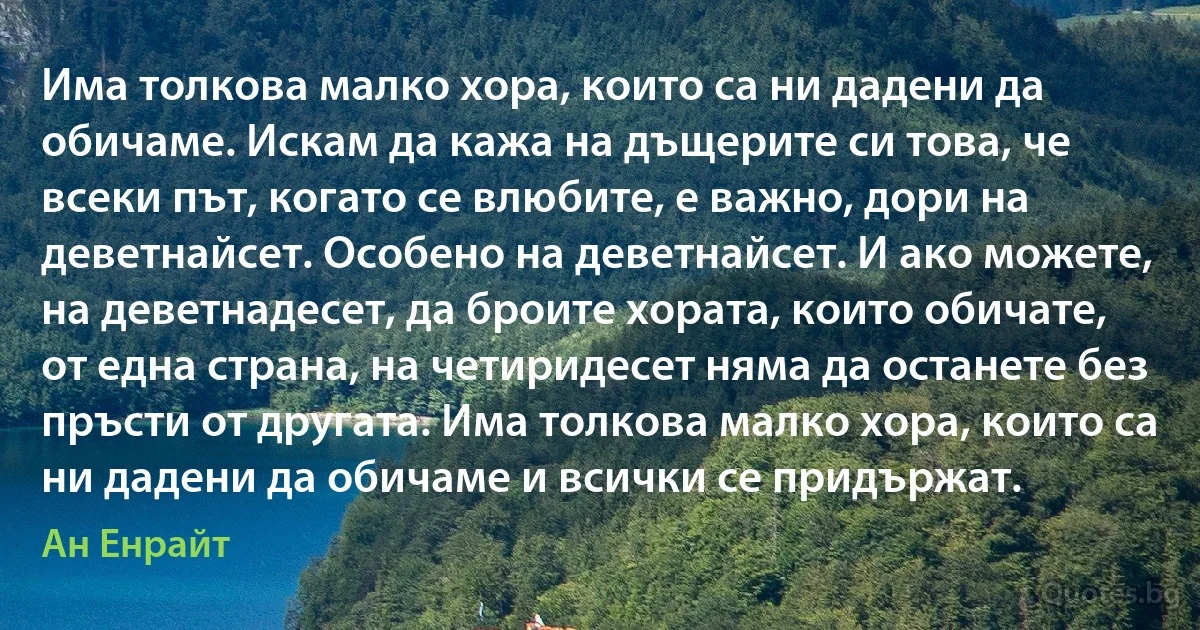 Има толкова малко хора, които са ни дадени да обичаме. Искам да кажа на дъщерите си това, че всеки път, когато се влюбите, е важно, дори на деветнайсет. Особено на деветнайсет. И ако можете, на деветнадесет, да броите хората, които обичате, от една страна, на четиридесет няма да останете без пръсти от другата. Има толкова малко хора, които са ни дадени да обичаме и всички се придържат. (Ан Енрайт)