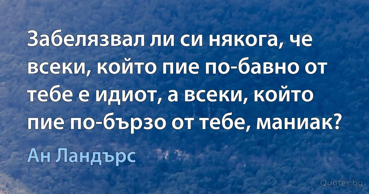 Забелязвал ли си някога, че всеки, който пие по-бавно от тебе е идиот, а всеки, който пие по-бързо от тебе, маниак? (Ан Ландърс)