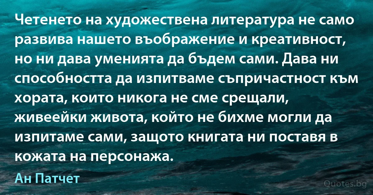 Четенето на художествена литература не само развива нашето въображение и креативност, но ни дава уменията да бъдем сами. Дава ни способността да изпитваме съпричастност към хората, които никога не сме срещали, живеейки живота, който не бихме могли да изпитаме сами, защото книгата ни поставя в кожата на персонажа. (Ан Патчет)