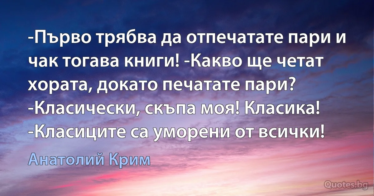 -Първо трябва да отпечатате пари и чак тогава книги! -Какво ще четат хората, докато печатате пари? -Класически, скъпа моя! Класика! -Класиците са уморени от всички! (Анатолий Крим)