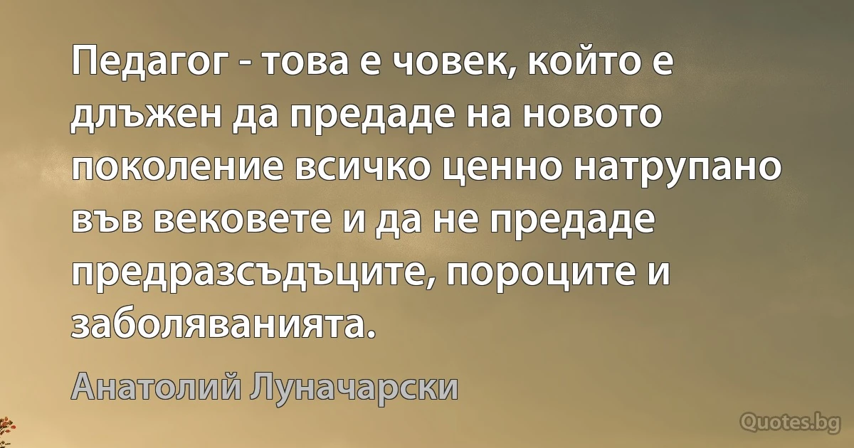 Педагог - това е човек, който е длъжен да предаде на новото поколение всичко ценно натрупано във вековете и да не предаде предразсъдъците, пороците и заболяванията. (Анатолий Луначарски)