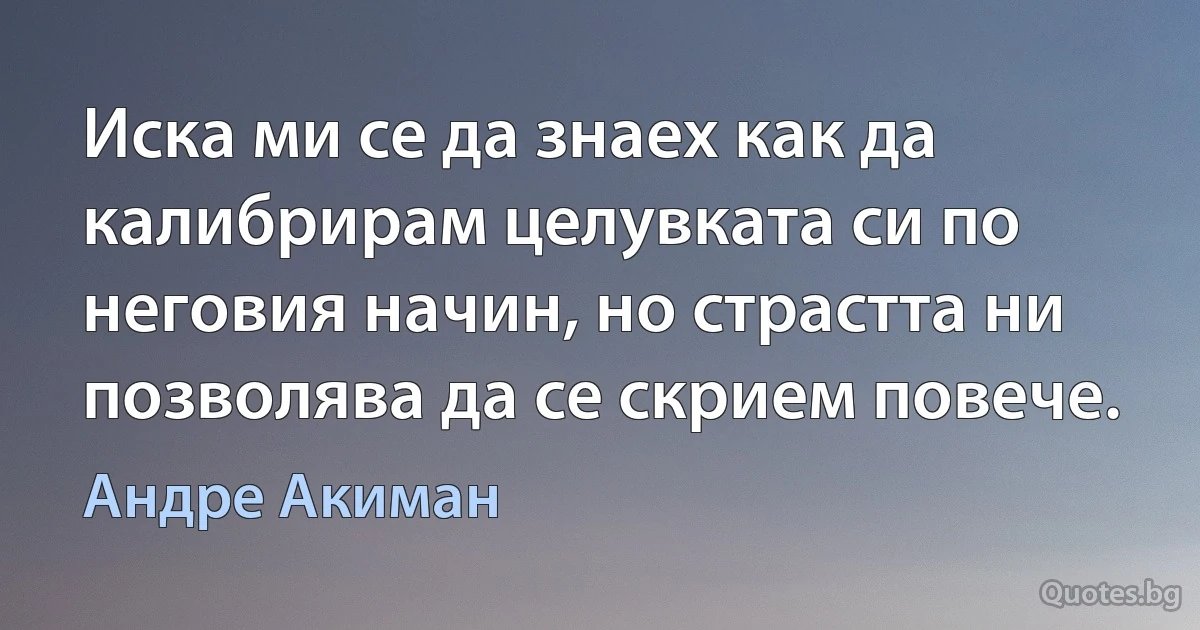 Иска ми се да знаех как да калибрирам целувката си по неговия начин, но страстта ни позволява да се скрием повече. (Андре Акиман)