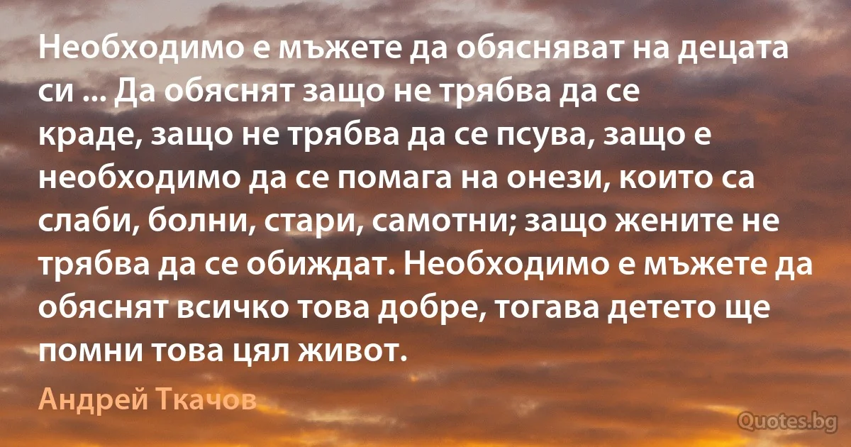 Необходимо е мъжете да обясняват на децата си ... Да обяснят защо не трябва да се краде, защо не трябва да се псува, защо е необходимо да се помага на онези, които са слаби, болни, стари, самотни; защо жените не трябва да се обиждат. Необходимо е мъжете да обяснят всичко това добре, тогава детето ще помни това цял живот. (Андрей Ткачов)