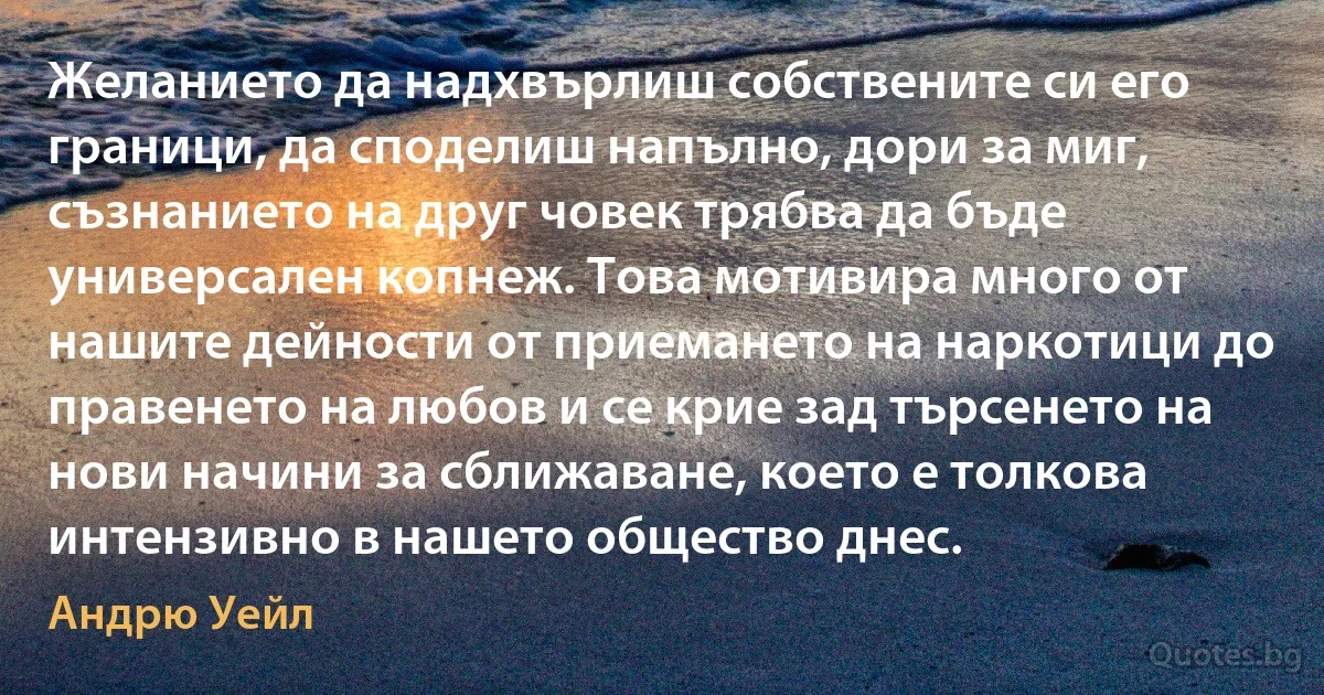 Желанието да надхвърлиш собствените си его граници, да споделиш напълно, дори за миг, съзнанието на друг човек трябва да бъде универсален копнеж. Това мотивира много от нашите дейности от приемането на наркотици до правенето на любов и се крие зад търсенето на нови начини за сближаване, което е толкова интензивно в нашето общество днес. (Андрю Уейл)