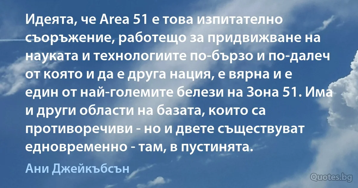 Идеята, че Area 51 е това изпитателно съоръжение, работещо за придвижване на науката и технологиите по-бързо и по-далеч от която и да е друга нация, е вярна и е един от най-големите белези на Зона 51. Има и други области на базата, които са противоречиви - но и двете съществуват едновременно - там, в пустинята. (Ани Джейкъбсън)